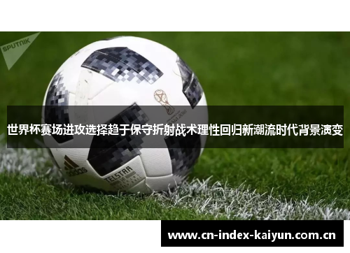 世界杯赛场进攻选择趋于保守折射战术理性回归新潮流时代背景演变
