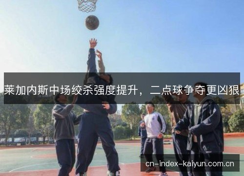 莱加内斯中场绞杀强度提升，二点球争夺更凶狠
